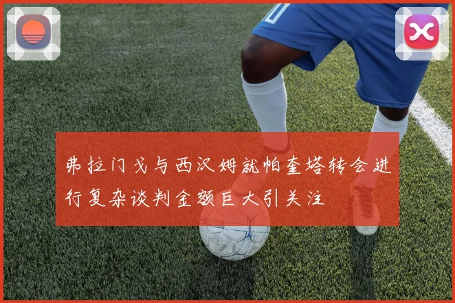 弗拉门戈与西汉姆就帕奎塔转会进行复杂谈判金额巨大引关注