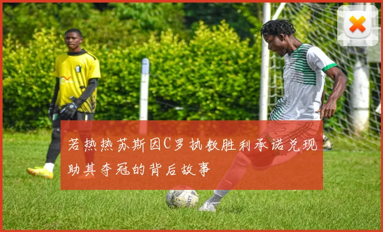 若热热苏斯因C罗执教胜利承诺兑现助其夺冠的背后故事