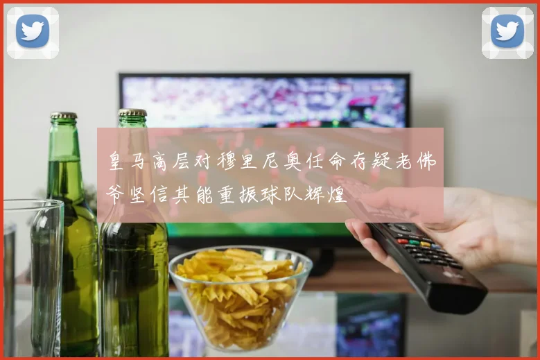皇马高层对穆里尼奥任命存疑老佛爷坚信其能重振球队辉煌