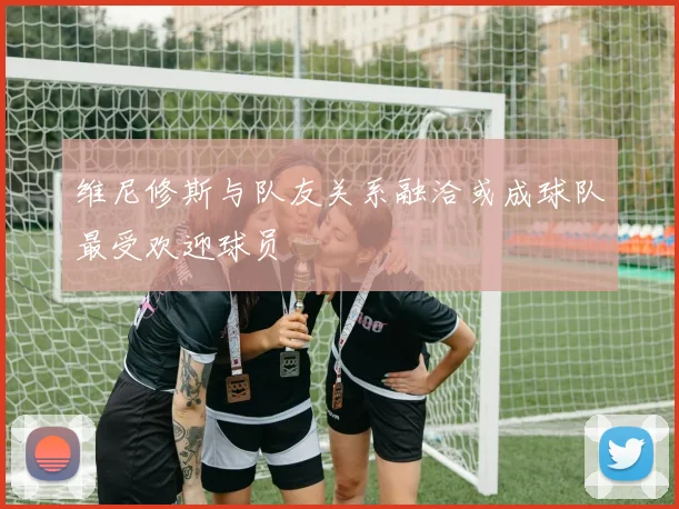 维尼修斯与队友关系融洽或成球队最受欢迎球员