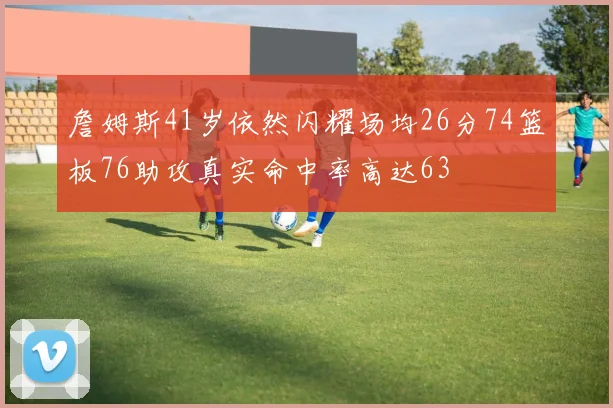 詹姆斯41岁依然闪耀场均26分74篮板76助攻真实命中率高达63