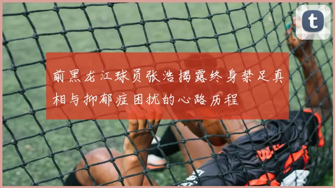 前黑龙江球员张浩揭露终身禁足真相与抑郁症困扰的心路历程
