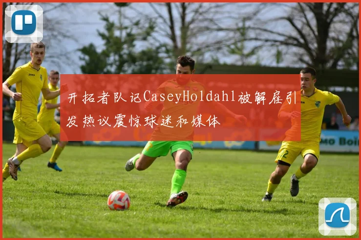 开拓者队记CaseyHoldahl被解雇引发热议震惊球迷和媒体