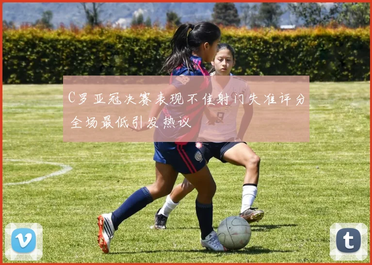 C罗亚冠决赛表现不佳射门失准评分全场最低引发热议