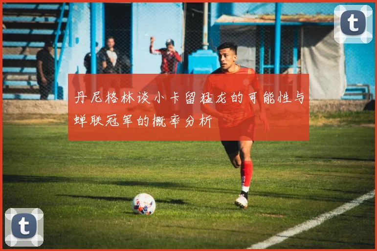 丹尼格林谈小卡留猛龙的可能性与蝉联冠军的概率分析