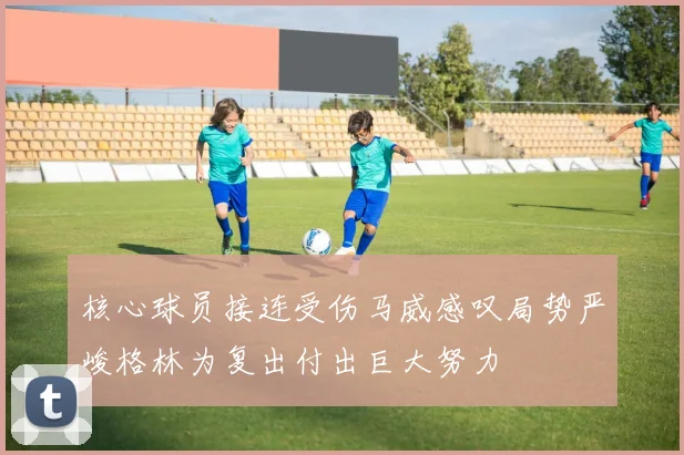 核心球员接连受伤马威感叹局势严峻格林为复出付出巨大努力