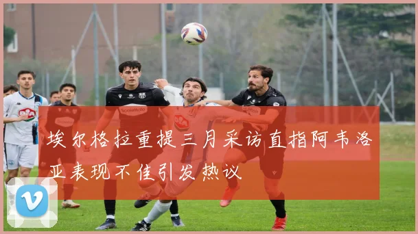 埃尔格拉重提三月采访直指阿韦洛亚表现不佳引发热议