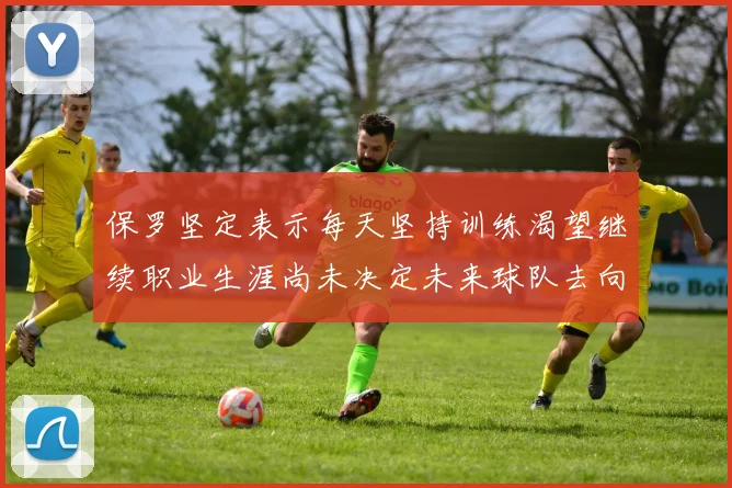 保罗坚定表示每天坚持训练渴望继续职业生涯尚未决定未来球队去向